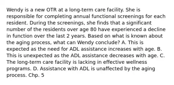 Wendy is a new OTR at a long-term care facility. She is responsible for completing annual functional screenings for each resident. During the screenings, she finds that a significant number of the residents over age 80 have experienced a decline in function over the last 2 years. Based on what is known about the aging process, what can Wendy conclude? A. This is expected as the need for ADL assistance increases with age. B. This is unexpected as the ADL assistance decreases with age. C. The long-term care facility is lacking in effective wellness programs. D. Assistance with ADL is unaffected by the aging process. Chp. 5