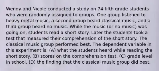 Wendy and Nicole conducted a study on 74 fifth grade students who were randomly assigned to groups. One group listened to heavy metal music, a second group heard classical music, and a third group heard no music. While the music (or no music) was going on, students read a short story. Later the students took a test that measured their comprehension of the short story. The classical music group performed best. The dependent variable in this experiment is: (A) what the students heard while reading the short story. (B) scores on the comprehension test. (C) grade level in school. (D) the finding that the classical music group did best.