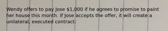 Wendy offers to pay Jose 1,000 if he agrees to promise to paint her house this month. If Jose accepts the offer, it will create a unilateral, executed contract.