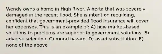 Wendy owns a home in High River, Alberta that was severely damaged in the recent flood. She is intent on rebuilding, confident that government-provided flood insurance will cover her expenses. This is an example of: A) how market-based solutions to problems are superior to government solutions. B) adverse selection. C) moral hazard. D) asset substitution. E) none of the above