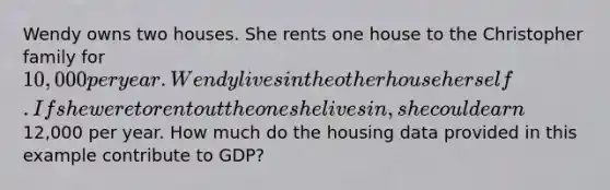 Wendy owns two houses. She rents one house to the Christopher family for 10,000 per year. Wendy lives in the other house herself. If she were to rent out the one she lives in, she could earn12,000 per year. How much do the housing data provided in this example contribute to GDP?