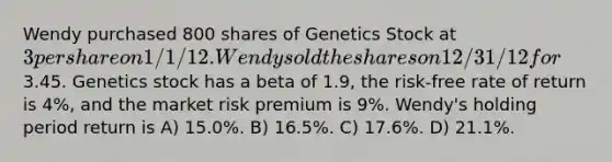 Wendy purchased 800 shares of Genetics Stock at 3 per share on 1/1/12. Wendy sold the shares on 12/31/12 for3.45. Genetics stock has a beta of 1.9, the risk-free rate of return is 4%, and the market risk premium is 9%. Wendy's holding period return is A) 15.0%. B) 16.5%. C) 17.6%. D) 21.1%.