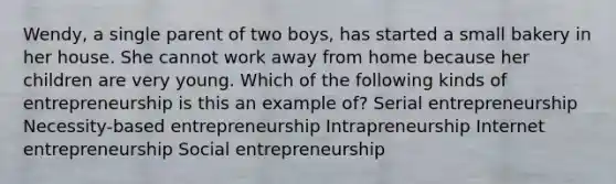 Wendy, a single parent of two boys, has started a small bakery in her house. She cannot work away from home because her children are very young. Which of the following kinds of entrepreneurship is this an example of? Serial entrepreneurship Necessity-based entrepreneurship Intrapreneurship Internet entrepreneurship Social entrepreneurship