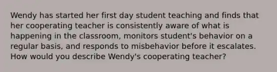 Wendy has started her first day student teaching and finds that her cooperating teacher is consistently aware of what is happening in the classroom, monitors student's behavior on a regular basis, and responds to misbehavior before it escalates. How would you describe Wendy's cooperating teacher?