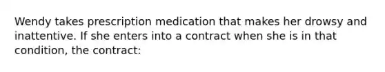 Wendy takes prescription medication that makes her drowsy and inattentive. If she enters into a contract when she is in that condition, the contract: