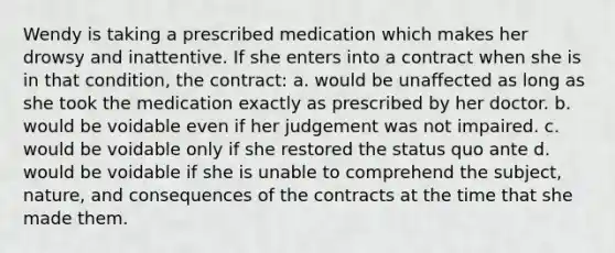 Wendy is taking a prescribed medication which makes her drowsy and inattentive. If she enters into a contract when she is in that condition, the contract: a. would be unaffected as long as she took the medication exactly as prescribed by her doctor. b. would be voidable even if her judgement was not impaired. c. would be voidable only if she restored the status quo ante d. would be voidable if she is unable to comprehend the subject, nature, and consequences of the contracts at the time that she made them.