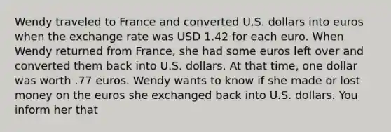 Wendy traveled to France and converted U.S. dollars into euros when the exchange rate was USD 1.42 for each euro. When Wendy returned from France, she had some euros left over and converted them back into U.S. dollars. At that time, one dollar was worth .77 euros. Wendy wants to know if she made or lost money on the euros she exchanged back into U.S. dollars. You inform her that