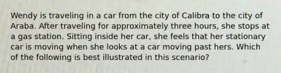 Wendy is traveling in a car from the city of Calibra to the city of Araba. After traveling for approximately three hours, she stops at a gas station. Sitting inside her car, she feels that her stationary car is moving when she looks at a car moving past hers. Which of the following is best illustrated in this scenario?