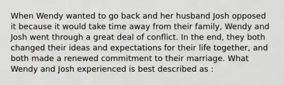 When Wendy wanted to go back and her husband Josh opposed it because it would take time away from their family, Wendy and Josh went through a great deal of conflict. In the end, they both changed their ideas and expectations for their life together, and both made a renewed commitment to their marriage. What Wendy and Josh experienced is best described as :