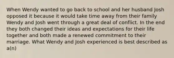 When Wendy wanted to go back to school and her husband Josh opposed it because it would take time away from their family Wendy and Josh went through a great deal of conflict. In the end they both changed their ideas and expectations for their life together and both made a renewed commitment to their marriage. What Wendy and Josh experienced is best described as a(n)