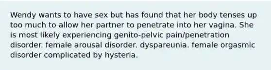 Wendy wants to have sex but has found that her body tenses up too much to allow her partner to penetrate into her vagina. She is most likely experiencing genito-pelvic pain/penetration disorder. female arousal disorder. dyspareunia. female orgasmic disorder complicated by hysteria.