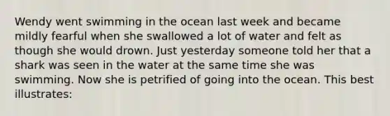 Wendy went swimming in the ocean last week and became mildly fearful when she swallowed a lot of water and felt as though she would drown. Just yesterday someone told her that a shark was seen in the water at the same time she was swimming. Now she is petrified of going into the ocean. This best illustrates: