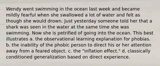 Wendy went swimming in the ocean last week and became mildly fearful when she swallowed a lot of water and felt as though she would drown. Just yesterday someone told her that a shark was seen in the water at the same time she was swimming. Now she is petrified of going into the ocean. This best illustrates a. the observational learning explanation for phobias. b. the inability of the phobic person to direct his or her attention away from a feared object. c. the "inflation effect." d. classically conditioned generalization based on direct experience.