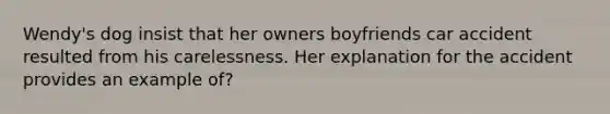 Wendy's dog insist that her owners boyfriends car accident resulted from his carelessness. Her explanation for the accident provides an example of?