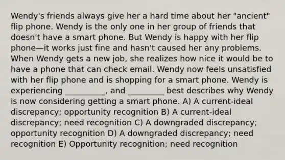 Wendy's friends always give her a hard time about her "ancient" flip phone. Wendy is the only one in her group of friends that doesn't have a smart phone. But Wendy is happy with her flip phone—it works just fine and hasn't caused her any problems. When Wendy gets a new job, she realizes how nice it would be to have a phone that can check email. Wendy now feels unsatisfied with her flip phone and is shopping for a smart phone. Wendy is experiencing __________, and _________ best describes why Wendy is now considering getting a smart phone. A) A current-ideal discrepancy; opportunity recognition B) A current-ideal discrepancy; need recognition C) A downgraded discrepancy; opportunity recognition D) A downgraded discrepancy; need recognition E) Opportunity recognition; need recognition