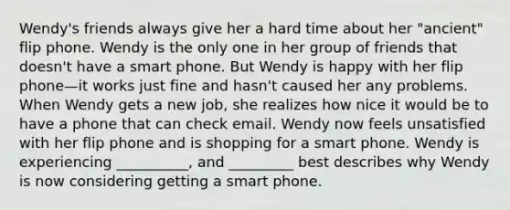 Wendy's friends always give her a hard time about her "ancient" flip phone. Wendy is the only one in her group of friends that doesn't have a smart phone. But Wendy is happy with her flip phone—it works just fine and hasn't caused her any problems. When Wendy gets a new job, she realizes how nice it would be to have a phone that can check email. Wendy now feels unsatisfied with her flip phone and is shopping for a smart phone. Wendy is experiencing __________, and _________ best describes why Wendy is now considering getting a smart phone.