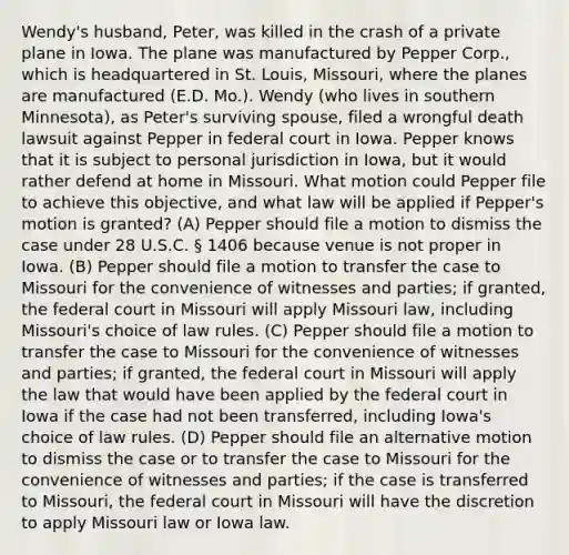 Wendy's husband, Peter, was killed in the crash of a private plane in Iowa. The plane was manufactured by Pepper Corp., which is headquartered in St. Louis, Missouri, where the planes are manufactured (E.D. Mo.). Wendy (who lives in southern Minnesota), as Peter's surviving spouse, filed a wrongful death lawsuit against Pepper in federal court in Iowa. Pepper knows that it is subject to personal jurisdiction in Iowa, but it would rather defend at home in Missouri. What motion could Pepper file to achieve this objective, and what law will be applied if Pepper's motion is granted? (A) Pepper should file a motion to dismiss the case under 28 U.S.C. § 1406 because venue is not proper in Iowa. (B) Pepper should file a motion to transfer the case to Missouri for the convenience of witnesses and parties; if granted, the federal court in Missouri will apply Missouri law, including Missouri's choice of law rules. (C) Pepper should file a motion to transfer the case to Missouri for the convenience of witnesses and parties; if granted, the federal court in Missouri will apply the law that would have been applied by the federal court in Iowa if the case had not been transferred, including Iowa's choice of law rules. (D) Pepper should file an alternative motion to dismiss the case or to transfer the case to Missouri for the convenience of witnesses and parties; if the case is transferred to Missouri, the federal court in Missouri will have the discretion to apply Missouri law or Iowa law.