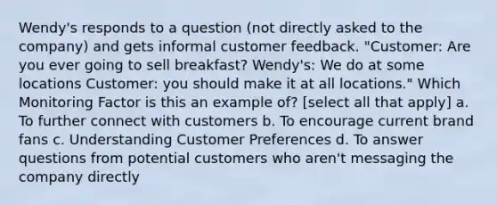 Wendy's responds to a question (not directly asked to the company) and gets informal customer feedback. "Customer: Are you ever going to sell breakfast? Wendy's: We do at some locations Customer: you should make it at all locations." Which Monitoring Factor is this an example of? [select all that apply] a. To further connect with customers b. To encourage current brand fans c. Understanding Customer Preferences d. To answer questions from potential customers who aren't messaging the company directly