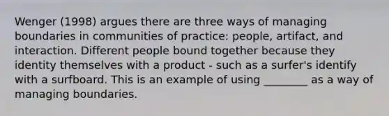 Wenger (1998) argues there are three ways of managing boundaries in communities of practice: people, artifact, and interaction. Different people bound together because they identity themselves with a product - such as a surfer's identify with a surfboard. This is an example of using ________ as a way of managing boundaries.