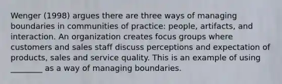 Wenger (1998) argues there are three ways of managing boundaries in communities of practice: people, artifacts, and interaction. An organization creates focus groups where customers and sales staff discuss perceptions and expectation of products, sales and service quality. This is an example of using ________ as a way of managing boundaries.