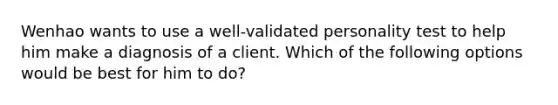 Wenhao wants to use a well-validated personality test to help him make a diagnosis of a client. Which of the following options would be best for him to do?