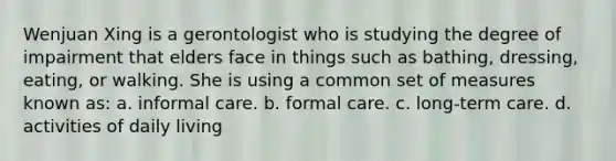 Wenjuan Xing is a gerontologist who is studying the degree of impairment that elders face in things such as bathing, dressing, eating, or walking. She is using a common set of measures known as: a. informal care. b. formal care. c. long-term care. d. activities of daily living