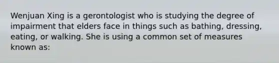 Wenjuan Xing is a gerontologist who is studying the degree of impairment that elders face in things such as bathing, dressing, eating, or walking. She is using a common set of measures known as: