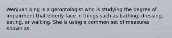 Wenjuan Xing is a gerontologist who is studying the degree of impairment that elderly face in things such as bathing, dressing, eating, or walking. She is using a common set of measures known as: