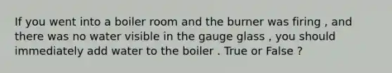 If you went into a boiler room and the burner was firing , and there was no water visible in the gauge glass , you should immediately add water to the boiler . True or False ?