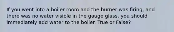 If you went into a boiler room and the burner was firing, and there was no water visible in the gauge glass, you should immediately add water to the boiler. True or False?