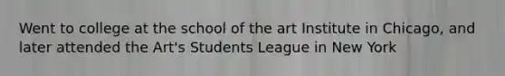 Went to college at the school of the art Institute in Chicago, and later attended the Art's Students League in New York