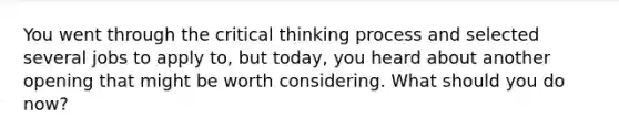 You went through the critical thinking process and selected several jobs to apply​ to, but​ today, you heard about another opening that might be worth considering. What should you do​ now?