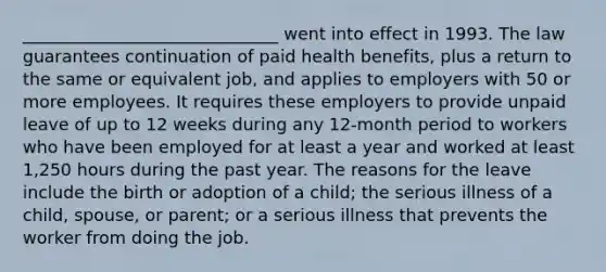 ______________________________ went into effect in 1993. The law guarantees continuation of paid health benefits, plus a return to the same or equivalent job, and applies to employers with 50 or more employees. It requires these employers to provide unpaid leave of up to 12 weeks during any 12-month period to workers who have been employed for at least a year and worked at least 1,250 hours during the past year. The reasons for the leave include the birth or adoption of a child; the serious illness of a child, spouse, or parent; or a serious illness that prevents the worker from doing the job.