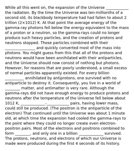 While all this went on, the expansion of the Universe ____________ the radiation. By the time the Universe was ten-millionths of a second old, its blackbody temperature had had fallen to about 2 trillion (2×1012) K. At that point the average energy of the gamma-ray photons fell below the energy equivalent to the mass of a proton or a neutron, so the gamma-rays could no longer produce such heavy particles, and the creation of protons and neutrons stopped. Those particles combined with their ________________ and quickly converted most of the mass into photons. You might guess from this that all of the protons and neutrons would have been annihilated with their antiparticles, and the Universe should now consist of nothing but photons. However, for reasons that are poorly understood, a small excess of normal particles apparently existed. For every billion __________ annihilated by antiprotons, one survived with no antiparticle to destroy it. Consequently, you live in a world of ________ matter, and antimatter is very rare. Although the gamma-rays did not have enough energy to produce protons and neutrons after the temperature of the Universe fell below about 1012 K, _____________-____________ pairs, having lower mass, could still be produced. (The positron is the antiparticle of the electron) That continued until the Universe was about 1 minute old, at which time the expansion had cooled the gamma-rays to the point where they could no longer create even electron-positron pairs. Most of the electrons and positrons combined to form ________, and only one in a billion _____________ survived. The protons, neutrons, and electrons of which our Universe is made were produced during the first 4 seconds of its history.