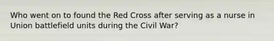 Who went on to found the Red Cross after serving as a nurse in Union battlefield units during the Civil War?