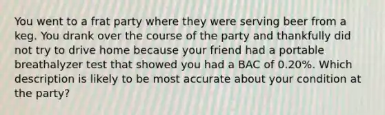 You went to a frat party where they were serving beer from a keg. You drank over the course of the party and thankfully did not try to drive home because your friend had a portable breathalyzer test that showed you had a BAC of 0.20%. Which description is likely to be most accurate about your condition at the party?