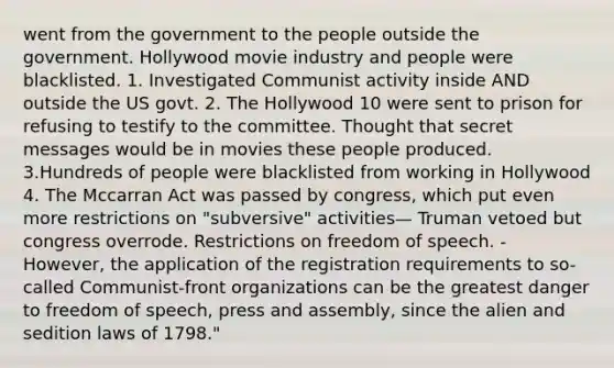 went from the government to the people outside the government. Hollywood movie industry and people were blacklisted. 1. Investigated Communist activity inside AND outside the US govt. 2. The Hollywood 10 were sent to prison for refusing to testify to the committee. Thought that secret messages would be in movies these people produced. 3.Hundreds of people were blacklisted from working in Hollywood 4. The Mccarran Act was passed by congress, which put even more restrictions on "subversive" activities— Truman vetoed but congress overrode. Restrictions on freedom of speech. - However, the application of the registration requirements to so-called Communist-front organizations can be the greatest danger to freedom of speech, press and assembly, since the alien and sedition laws of 1798."