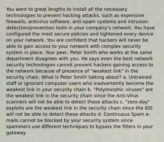 You went to great lengths to install all the necessary technologies to prevent hacking attacks, such as expensive firewalls, antivirus software, anti-spam systems and intrusion detection/prevention tools in your company's network. You have configured the most secure policies and tightened every device on your network. You are confident that hackers will never be able to gain access to your network with complex security system in place. Your peer, Peter Smith who works at the same department disagrees with you. He says even the best network security technologies cannot prevent hackers gaining access to the network because of presence of "weakest link" in the security chain. What is Peter Smith talking about? a. Untrained staff or ignorant computer users who inadvertently become the weakest link in your security chain b. "Polymorphic viruses" are the weakest link in the security chain since the Anti-Virus scanners will not be able to detect these attacks c. "zero-day" exploits are the weakest link in the security chain since the IDS will not be able to detect these attacks d. Continuous Spam e-mails cannot be blocked by your security system since spammers use different techniques to bypass the filters in your gateway