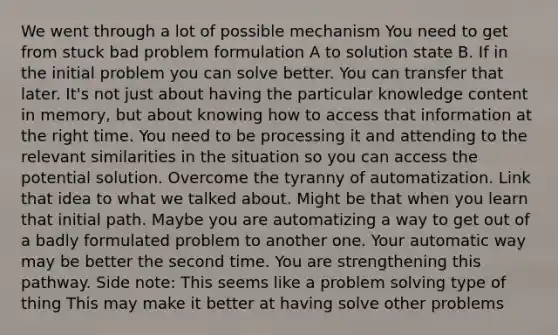 We went through a lot of possible mechanism You need to get from stuck bad problem formulation A to solution state B. If in the initial problem you can solve better. You can transfer that later. It's not just about having the particular knowledge content in memory, but about knowing how to access that information at the right time. You need to be processing it and attending to the relevant similarities in the situation so you can access the potential solution. Overcome the tyranny of automatization. Link that idea to what we talked about. Might be that when you learn that initial path. Maybe you are automatizing a way to get out of a badly formulated problem to another one. Your automatic way may be better the second time. You are strengthening this pathway. Side note: This seems like a problem solving type of thing This may make it better at having solve other problems