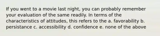 If you went to a movie last night, you can probably remember your evaluation of the same readily. In terms of the characteristics of attitudes, this refers to the a. favorability b. persistance c. accessibility d. confidence e. none of the above