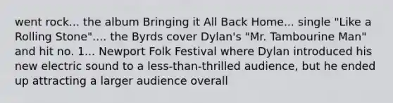 went rock... the album Bringing it All Back Home... single "Like a Rolling Stone".... the Byrds cover Dylan's "Mr. Tambourine Man" and hit no. 1... Newport Folk Festival where Dylan introduced his new electric sound to a less-than-thrilled audience, but he ended up attracting a larger audience overall