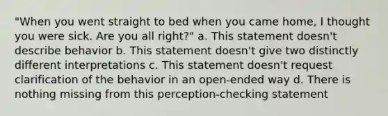 "When you went straight to bed when you came home, I thought you were sick. Are you all right?" a. This statement doesn't describe behavior b. This statement doesn't give two distinctly different interpretations c. This statement doesn't request clarification of the behavior in an open-ended way d. There is nothing missing from this perception-checking statement