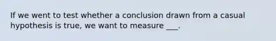 If we went to test whether a conclusion drawn from a casual hypothesis is true, we want to measure ___.