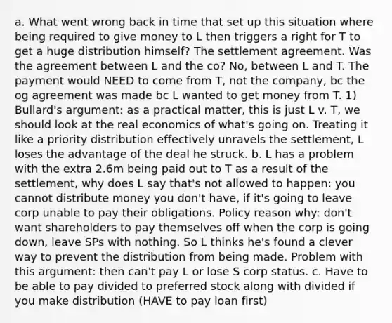 a. What went wrong back in time that set up this situation where being required to give money to L then triggers a right for T to get a huge distribution himself? The settlement agreement. Was the agreement between L and the co? No, between L and T. The payment would NEED to come from T, not the company, bc the og agreement was made bc L wanted to get money from T. 1) Bullard's argument: as a practical matter, this is just L v. T, we should look at the real economics of what's going on. Treating it like a priority distribution effectively unravels the settlement, L loses the advantage of the deal he struck. b. L has a problem with the extra 2.6m being paid out to T as a result of the settlement, why does L say that's not allowed to happen: you cannot distribute money you don't have, if it's going to leave corp unable to pay their obligations. Policy reason why: don't want shareholders to pay themselves off when the corp is going down, leave SPs with nothing. So L thinks he's found a clever way to prevent the distribution from being made. Problem with this argument: then can't pay L or lose S corp status. c. Have to be able to pay divided to preferred stock along with divided if you make distribution (HAVE to pay loan first)