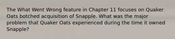 The What Went Wrong feature in Chapter 11 focuses on Quaker Oats botched acquisition of Snapple. What was the major problem that Quaker Oats experienced during the time it owned Snapple?