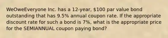 WeOweEveryone Inc. has a 12-year, 100 par value bond outstanding that has 9.5% annual coupon rate. If the appropriate discount rate for such a bond is 7%, what is the appropriate price for the SEMIANNUAL coupon paying bond?