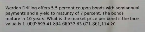 Werden Drilling offers 5.5 percent coupon bonds with semiannual payments and a yield to maturity of 7 percent. The bonds mature in 10 years. What is the market price per bond if the face value is 1,000?893.41 894.65937.63 671.361,114.20