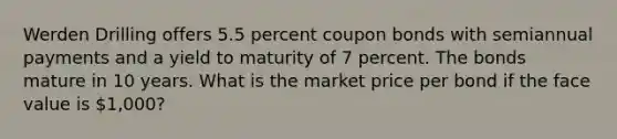 Werden Drilling offers 5.5 percent coupon bonds with semiannual payments and a yield to maturity of 7 percent. The bonds mature in 10 years. What is the market price per bond if the face value is 1,000?