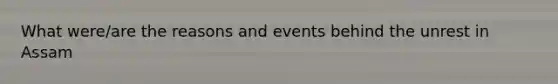 What were/are the reasons and events behind the unrest in Assam