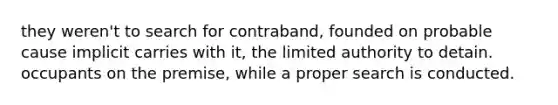 they weren't to search for contraband, founded on probable cause implicit carries with it, the limited authority to detain. occupants on the premise, while a proper search is conducted.